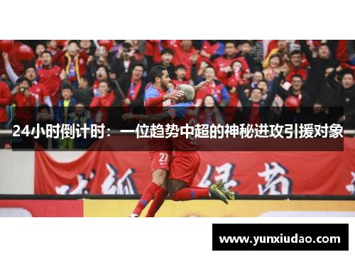 24小时倒计时：一位趋势中超的神秘进攻引援对象