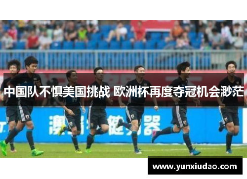 中国队不惧美国挑战 欧洲杯再度夺冠机会渺茫